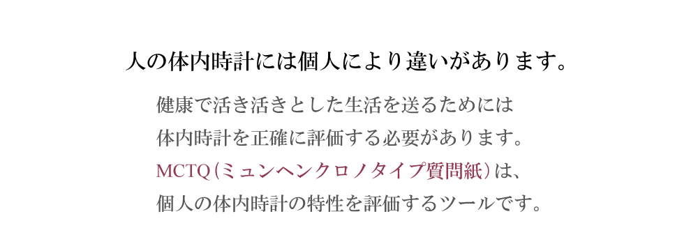 ヒトの体内時計には個人による違いがあります。健康で活き活きとした生活を送るためには体内時計を正確に評価する必要があります。MCTQは、個人の体内時計の特性を評価するツールです。